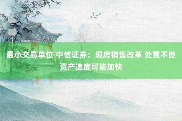 最小交易单位 中信证券：现房销售改革 处置不良资产速度可能加快