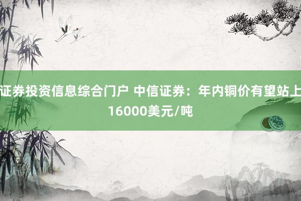 证券投资信息综合门户 中信证券：年内铜价有望站上16000美元/吨