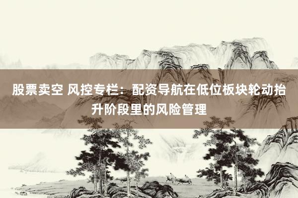 股票卖空 风控专栏：配资导航在低位板块轮动抬升阶段里的风险管理