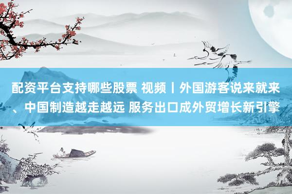 配资平台支持哪些股票 视频丨外国游客说来就来、中国制造越走越远 服务出口成外贸增长新引擎