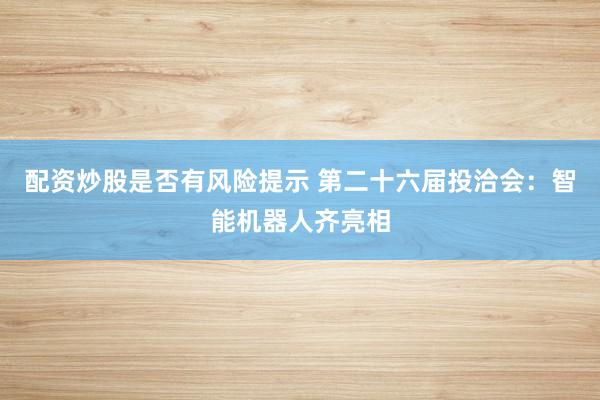 配资炒股是否有风险提示 第二十六届投洽会：智能机器人齐亮相