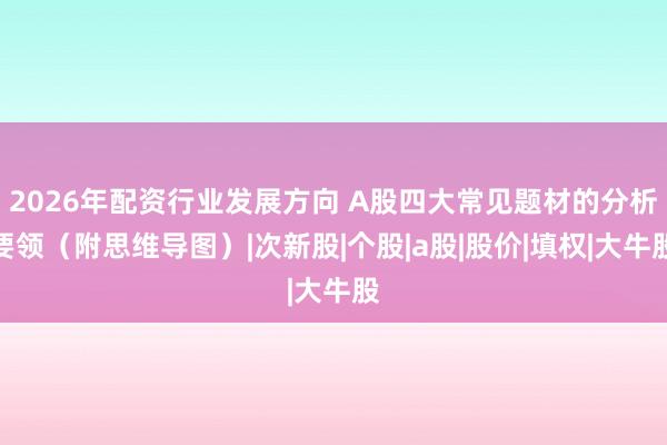 2026年配资行业发展方向 A股四大常见题材的分析要领（附思维导图）|次新股|个股|a股|股价|填权|大牛股