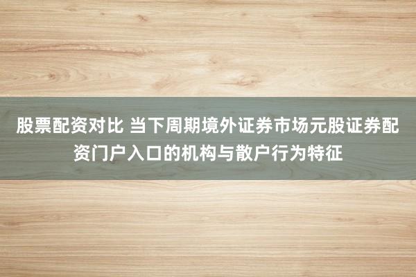 股票配资对比 当下周期境外证券市场元股证券配资门户入口的机构与散户行为特征