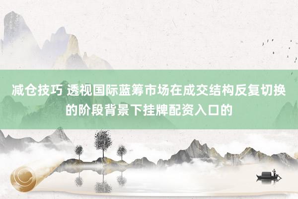减仓技巧 透视国际蓝筹市场在成交结构反复切换的阶段背景下挂牌配资入口的