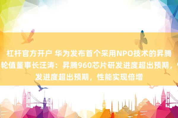 杠杆官方开户 华为发布首个采用NPO技术的昇腾960超节点，轮值董事长汪涛：昇腾960芯片研发进度超出预期，性能实现倍增