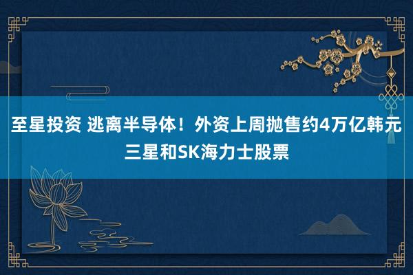 至星投资 逃离半导体！外资上周抛售约4万亿韩元三星和SK海力士股票