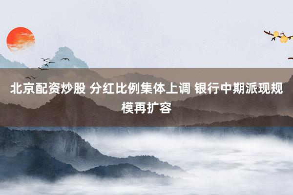 北京配资炒股 分红比例集体上调 银行中期派现规模再扩容