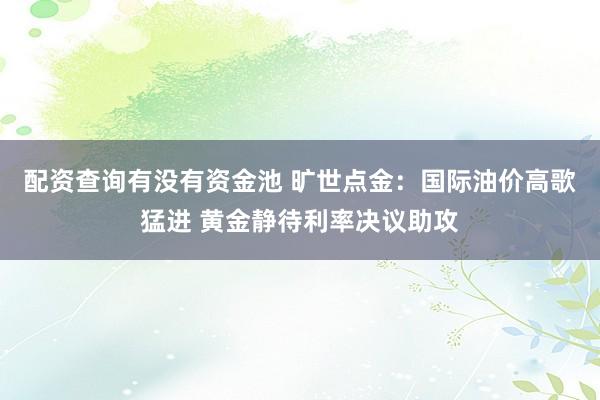 配资查询有没有资金池 旷世点金：国际油价高歌猛进 黄金静待利率决议助攻