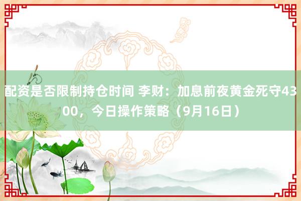 配资是否限制持仓时间 李财：加息前夜黄金死守4300，今日操作策略（9月16日）