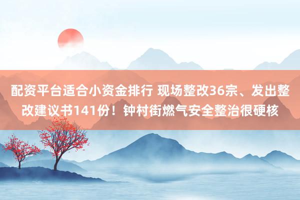 配资平台适合小资金排行 现场整改36宗、发出整改建议书141份！钟村街燃气安全整治很硬核
