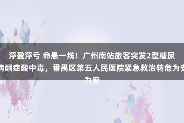 浮盈浮亏 命悬一线！广州南站旅客突发2型糖尿病酮症酸中毒，番禺区第五人民医院紧急救治转危为安