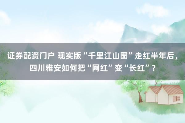 证券配资门户 现实版“千里江山图”走红半年后，四川雅安如何把“网红”变“长红”？