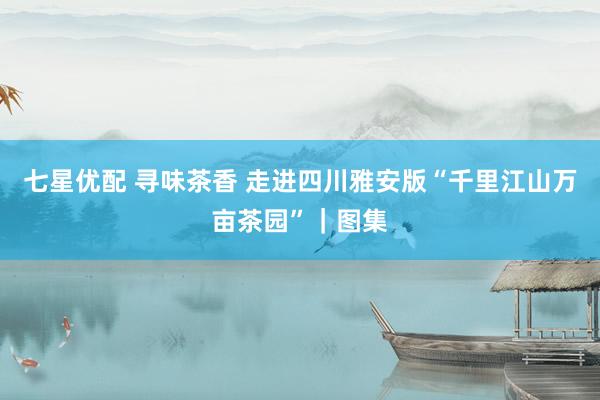 七星优配 寻味茶香 走进四川雅安版“千里江山万亩茶园”｜图集