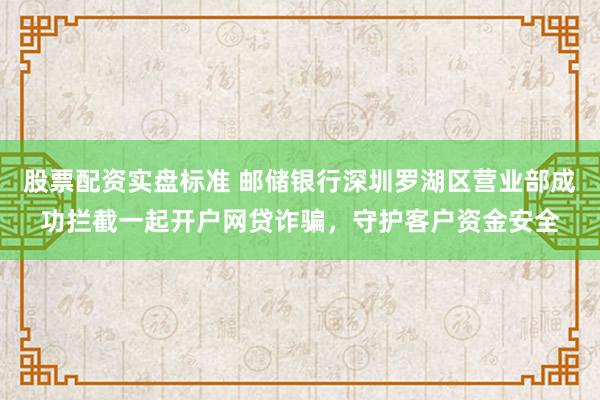 股票配资实盘标准 邮储银行深圳罗湖区营业部成功拦截一起开户网贷诈骗，守护客户资金安全