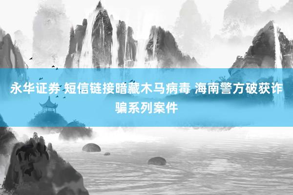 永华证券 短信链接暗藏木马病毒 海南警方破获诈骗系列案件