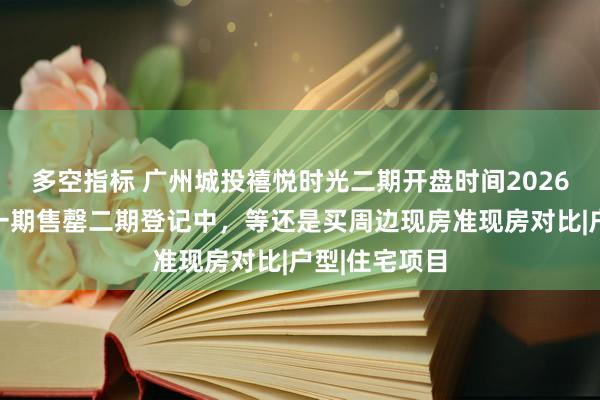 多空指标 广州城投禧悦时光二期开盘时间2026最新动态：一期售罄二期登记中，等还是买周边现房准现房对比|户型|住宅项目