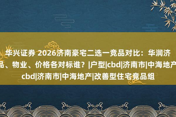 华兴证券 2026济南豪宅二选一竞品对比：华润济南瑞府的生态、产品、物业、价格各对标谁？|户型|cbd|济南市|中海地产|改善型住宅竞品组