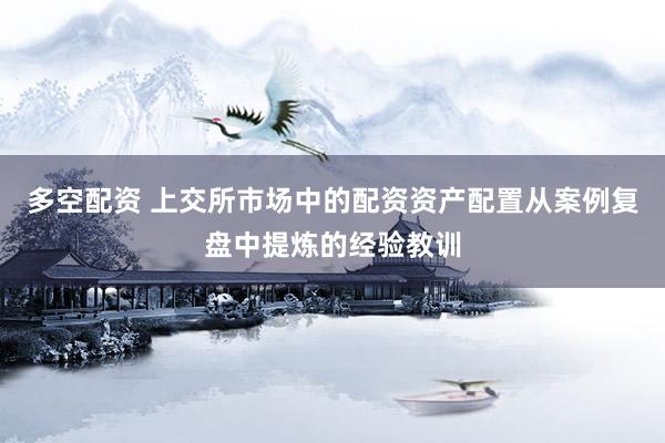 多空配资 上交所市场中的配资资产配置从案例复盘中提炼的经验教训