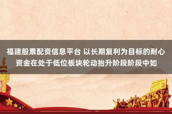 福建股票配资信息平台 以长期复利为目标的耐心资金在处于低位板块轮动抬升阶段阶段中如