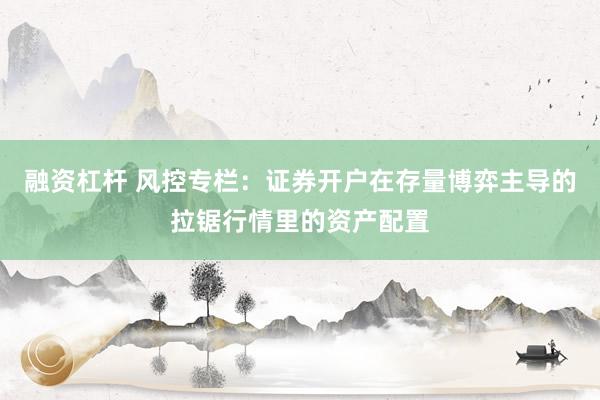 融资杠杆 风控专栏：证券开户在存量博弈主导的拉锯行情里的资产配置
