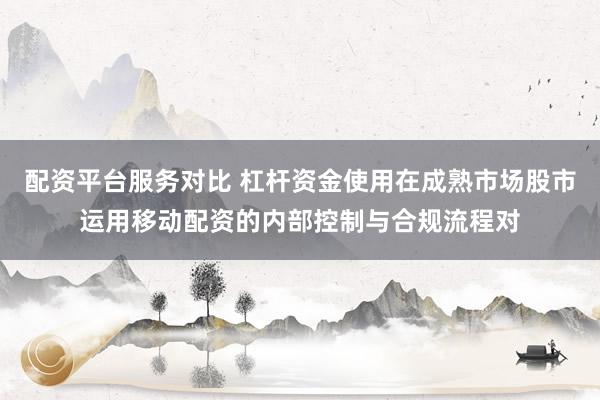 配资平台服务对比 杠杆资金使用在成熟市场股市运用移动配资的内部控制与合规流程对