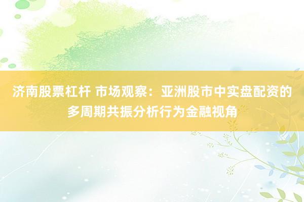 济南股票杠杆 市场观察：亚洲股市中实盘配资的多周期共振分析行为金融视角