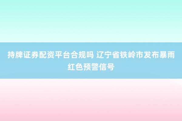 持牌证券配资平台合规吗 辽宁省铁岭市发布暴雨红色预警信号