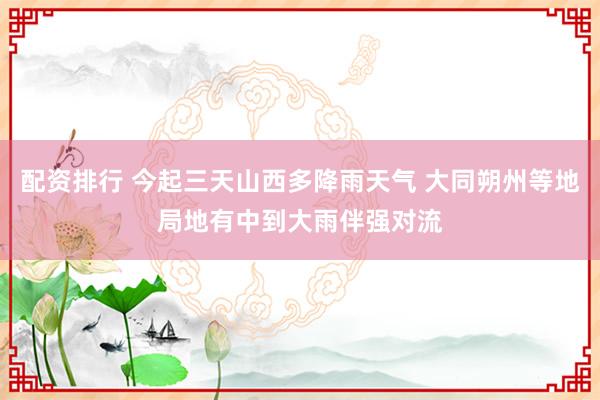 配资排行 今起三天山西多降雨天气 大同朔州等地局地有中到大雨伴强对流