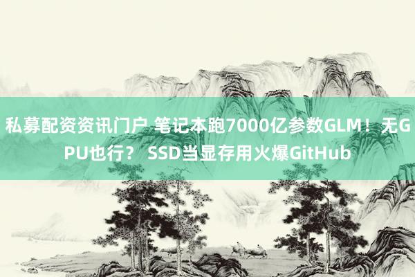 私募配资资讯门户 笔记本跑7000亿参数GLM！无GPU也行？ SSD当显存用火爆GitHub