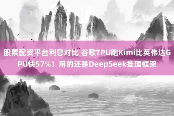 股票配资平台利息对比 谷歌TPU跑Kimi比英伟达GPU快57%！用的还是DeepSeek推理框架