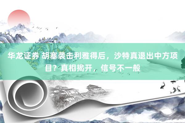 华龙证券 胡塞袭击利雅得后，沙特真退出中方项目？真相揭开，信号不一般