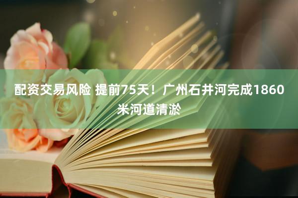 配资交易风险 提前75天！广州石井河完成1860米河道清淤