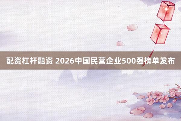 配资杠杆融资 2026中国民营企业500强榜单发布