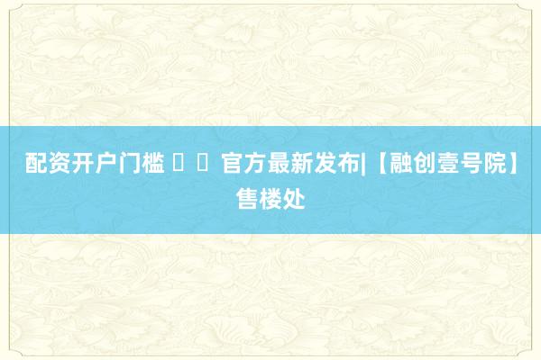 配资开户门槛 ✨㊖官方最新发布|【融创壹号院】售楼处