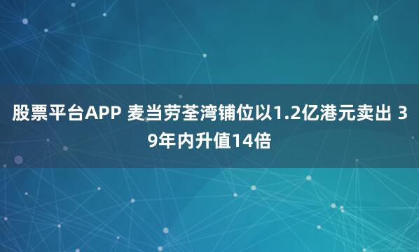 股票平台APP 麦当劳荃湾铺位以1.2亿港元卖出 39年内升值14倍