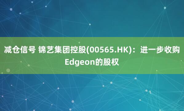 减仓信号 锦艺集团控股(00565.HK)：进一步收购Edgeon的股权