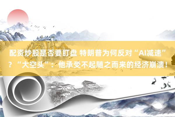 配资炒股是否要盯盘 特朗普为何反对“AI减速”？“大空头”：他承受不起随之而来的经济崩溃！