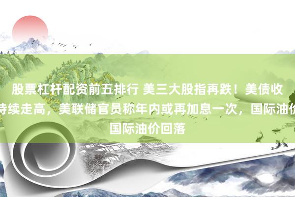 股票杠杆配资前五排行 美三大股指再跌！美债收益率持续走高，美联储官员称年内或再加息一次，国际油价回落