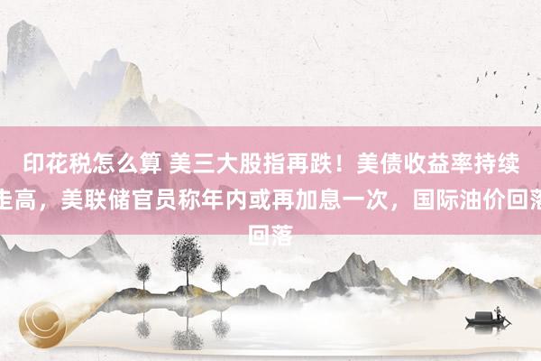 印花税怎么算 美三大股指再跌!美债收益率持续走高,美联储官员称年内或再加息一次,国际油价回落