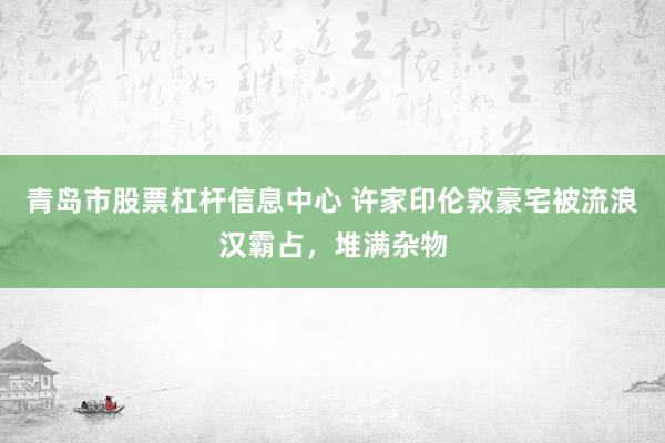 青岛市股票杠杆信息中心 许家印伦敦豪宅被流浪汉霸占，堆满杂物