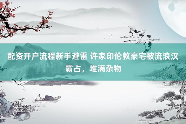 配资开户流程新手避雷 许家印伦敦豪宅被流浪汉霸占，堆满杂物