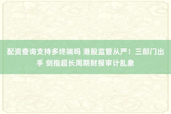 配资查询支持多终端吗 港股监管从严！三部门出手 剑指超长周期财报审计乱象