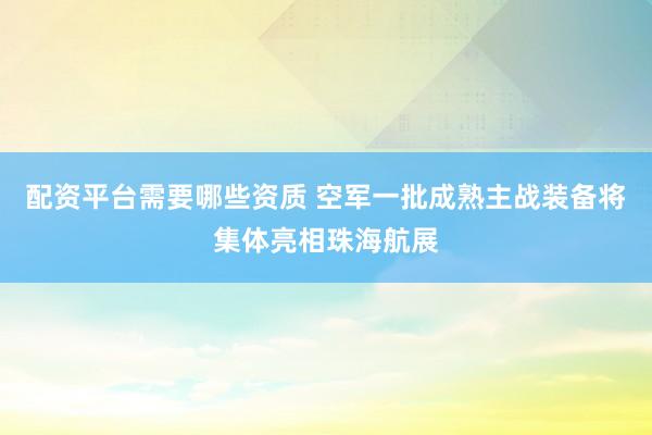 配资平台需要哪些资质 空军一批成熟主战装备将集体亮相珠海航展