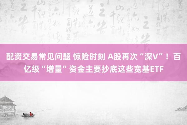 配资交易常见问题 惊险时刻 A股再次“深V”！百亿级“增量”资金主要抄底这些宽基ETF