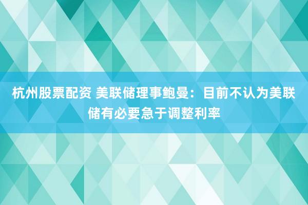 杭州股票配资 美联储理事鲍曼：目前不认为美联储有必要急于调整利率