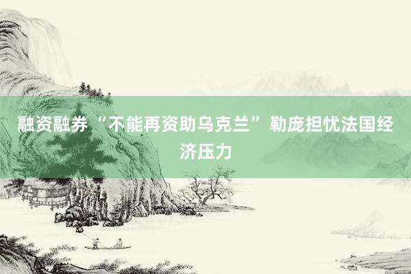 融资融券 “不能再资助乌克兰” 勒庞担忧法国经济压力