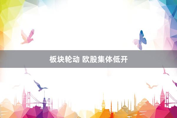 板块轮动 欧股集体低开