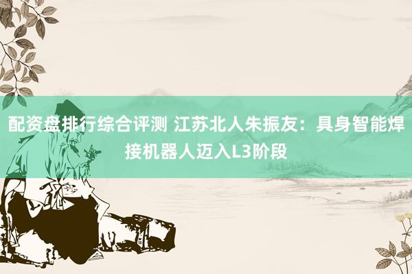 配资盘排行综合评测 江苏北人朱振友：具身智能焊接机器人迈入L3阶段
