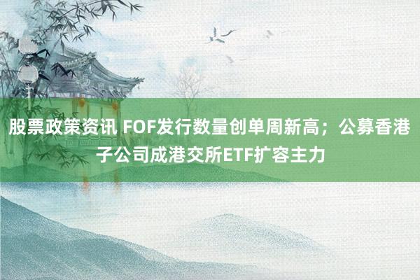 股票政策资讯 FOF发行数量创单周新高；公募香港子公司成港交所ETF扩容主力