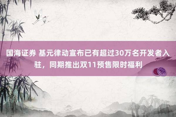 国海证券 基元律动宣布已有超过30万名开发者入驻，同期推出双11预售限时福利